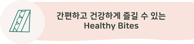 간편하고 건강하게 즐길 수 있는 Healthy Bites