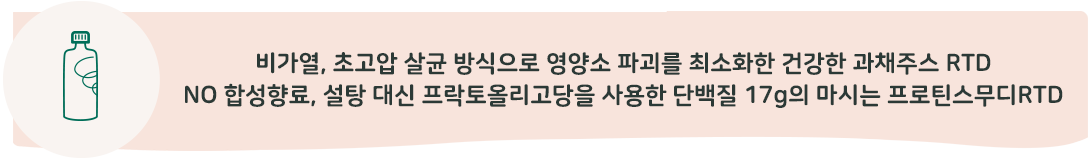 비가열, 초고압 살균 방식으로 영양소 파괴를 최소화한 건강한 과체주스 RTD 합성 향료를 쓰지 않아 더욱 건강한 단백질 17g 함유 마시는 프로틴스무디RTD