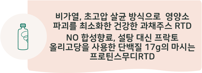 비가열, 초고압 살균 방식으로 영양소 파괴를 최소화한 건강한 과체주스 RTD 합성 향료를 쓰지 않아 더욱 건강한 단백질 17g 함유 마시는 프로틴스무디RTD